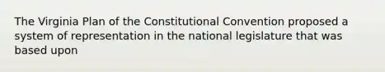 The Virginia Plan of the Constitutional Convention proposed a system of representation in the national legislature that was based upon