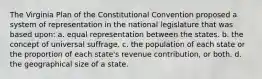 The Virginia Plan of the Constitutional Convention proposed a system of representation in the national legislature that was based upon: a. equal representation between the states. b. the concept of universal suffrage. c. the population of each state or the proportion of each state's revenue contribution, or both. d. the geographical size of a state.