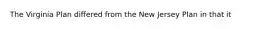 The Virginia Plan differed from the New Jersey Plan in that it