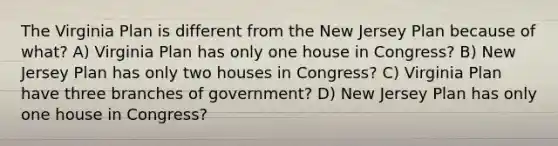 The Virginia Plan is different from the New Jersey Plan because of what? A) Virginia Plan has only one house in Congress? B) New Jersey Plan has only two houses in Congress? C) Virginia Plan have three branches of government? D) New Jersey Plan has only one house in Congress?