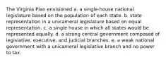 The Virginia Plan envisioned a. a single-house national legislature based on the population of each state. b. state representation in a unicameral legislature based on equal representation. c. a single house in which all states would be represented equally. d. a strong central government composed of legislative, executive, and judicial branches. e. a weak national government with a unicameral legislative branch and no power to tax.