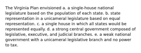 The Virginia Plan envisioned a. a single-house national legislature based on the population of each state. b. state representation in a unicameral legislature based on equal representation. c. a single house in which all states would be represented equally. d. a strong central government composed of legislative, executive, and judicial branches. e. a weak national government with a unicameral legislative branch and no power to tax.