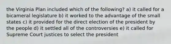 the Virginia Plan included which of the following? a) it called for a bicameral legislature b) it worked to the advantage of the small states c) it provided for the direct election of the president by the people d) it settled all of the controversies e) it called for Supreme Court justices to select the president