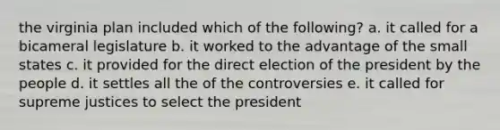 the virginia plan included which of the following? a. it called for a bicameral legislature b. it worked to the advantage of the small states c. it provided for the direct election of the president by the people d. it settles all the of the controversies e. it called for supreme justices to select the president