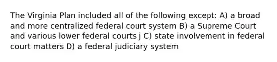 The Virginia Plan included all of the following except: A) a broad and more centralized federal court system B) a Supreme Court and various lower federal courts j C) state involvement in federal court matters D) a federal judiciary system