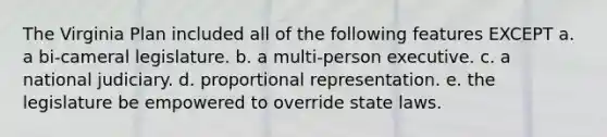 The Virginia Plan included all of the following features EXCEPT a. a bi-cameral legislature. b. a multi-person executive. c. a national judiciary. d. proportional representation. e. the legislature be empowered to override state laws.