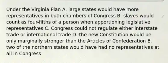 Under the Virginia Plan A. large states would have more representatives in both chambers of Congress B. slaves would count as four-fifths of a person when apportioning legislative representatives C. Congress could not regulate either interstate trade or international trade D. the new Constitution would be only marginally stronger than the Articles of Confederation E. two of the northern states would have had no representatives at all in Congress