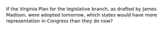 If the Virginia Plan for the legislative branch, as drafted by James Madison, were adopted tomorrow, which states would have more representation in Congress than they do now?