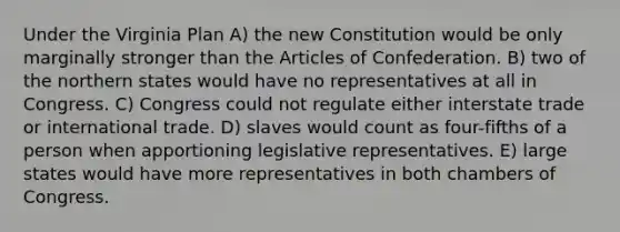 Under the Virginia Plan A) the new Constitution would be only marginally stronger than the Articles of Confederation. B) two of the northern states would have no representatives at all in Congress. C) Congress could not regulate either interstate trade or international trade. D) slaves would count as four-fifths of a person when apportioning legislative representatives. E) large states would have more representatives in both chambers of Congress.