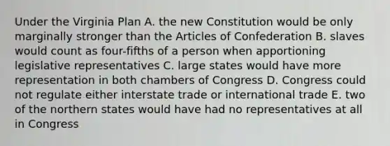 Under the Virginia Plan A. the new Constitution would be only marginally stronger than the Articles of Confederation B. slaves would count as four-fifths of a person when apportioning legislative representatives C. large states would have more representation in both chambers of Congress D. Congress could not regulate either interstate trade or international trade E. two of the northern states would have had no representatives at all in Congress