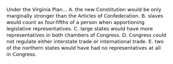 Under the Virginia Plan... A. the new Constitution would be only marginally stronger than the Articles of Confederation. B. slaves would count as four-fifths of a person when apportioning legislative representatives. C. large states would have more representatives in both chambers of Congress. D. Congress could not regulate either interstate trade or international trade. E. two of the northern states would have had no representatives at all in Congress.