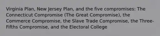 Virginia Plan, New Jersey Plan, and the five compromises: The Connecticut Compromise (The Great Compromise), the Commerce Compromise, the Slave Trade Compromise, the Three-Fifths Compromise, and the Electoral College