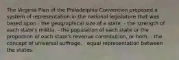 The Virginia Plan of the Philadelphia Convention proposed a system of representation in the national legislature that was based upon - the geographical size of a state. - the strength of each state's militia. - the population of each state or the proportion of each state's revenue contribution, or both. - the concept of universal suffrage. - equal representation between the states.