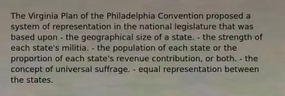 The Virginia Plan of the Philadelphia Convention proposed a system of representation in the national legislature that was based upon - the geographical size of a state. - the strength of each state's militia. - the population of each state or the proportion of each state's revenue contribution, or both. - the concept of universal suffrage. - equal representation between the states.