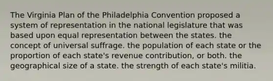 The Virginia Plan of the Philadelphia Convention proposed a system of representation in the national legislature that was based upon equal representation between the states. the concept of universal suffrage. the population of each state or the proportion of each state's revenue contribution, or both. the geographical size of a state. the strength of each state's militia.