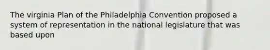 The virginia Plan of the Philadelphia Convention proposed a system of representation in the national legislature that was based upon