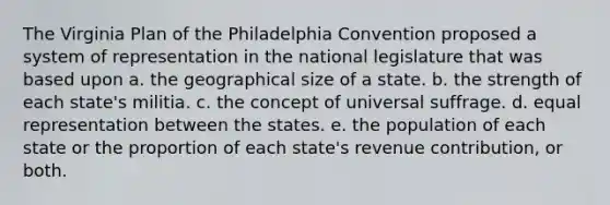 The <a href='https://www.questionai.com/knowledge/kPCdzBvPry-virginia-plan' class='anchor-knowledge'>virginia plan</a> of the Philadelphia Convention proposed a system of representation in the national legislature that was based upon a. the geographical size of a state. b. the strength of each state's militia. c. the concept of universal suffrage. d. equal representation between the states. e. the population of each state or the proportion of each state's revenue contribution, or both.