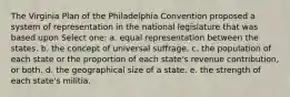 The Virginia Plan of the Philadelphia Convention proposed a system of representation in the national legislature that was based upon Select one: a. equal representation between the states. b. the concept of universal suffrage. c. the population of each state or the proportion of each state's revenue contribution, or both. d. the geographical size of a state. e. the strength of each state's militia.