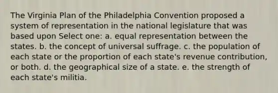 The Virginia Plan of the Philadelphia Convention proposed a system of representation in the national legislature that was based upon Select one: a. equal representation between the states. b. the concept of universal suffrage. c. the population of each state or the proportion of each state's revenue contribution, or both. d. the geographical size of a state. e. the strength of each state's militia.