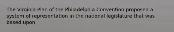 The Virginia Plan of the Philadelphia Convention proposed a system of representation in the national legislature that was based upon