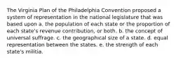 The Virginia Plan of the Philadelphia Convention proposed a system of representation in the national legislature that was based upon a. the population of each state or the proportion of each state's revenue contribution, or both. b. the concept of universal suffrage. c. the geographical size of a state. d. equal representation between the states. e. the strength of each state's militia.