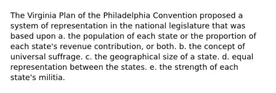 The Virginia Plan of the Philadelphia Convention proposed a system of representation in the national legislature that was based upon a. the population of each state or the proportion of each state's revenue contribution, or both. b. the concept of universal suffrage. c. the geographical size of a state. d. equal representation between the states. e. the strength of each state's militia.