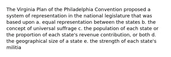 The Virginia Plan of the Philadelphia Convention proposed a system of representation in the national legislature that was based upon a. equal representation between the states b. the concept of universal suffrage c. the population of each state or the proportion of each state's revenue contribution, or both d. the geographical size of a state e. the strength of each state's militia