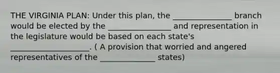 THE VIRGINIA PLAN: Under this plan, the _______________ branch would be elected by the ________________ and representation in the legislature would be based on each state's ____________________. ( A provision that worried and angered representatives of the ______________ states)