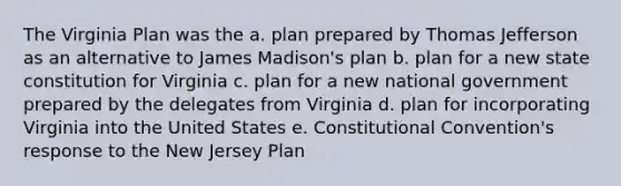 The Virginia Plan was the a. plan prepared by Thomas Jefferson as an alternative to James Madison's plan b. plan for a new state constitution for Virginia c. plan for a new national government prepared by the delegates from Virginia d. plan for incorporating Virginia into the United States e. Constitutional Convention's response to the New Jersey Plan