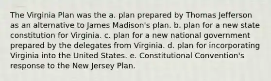 The Virginia Plan was the a. plan prepared by Thomas Jefferson as an alternative to James Madison's plan. b. plan for a new state constitution for Virginia. c. plan for a new national government prepared by the delegates from Virginia. d. plan for incorporating Virginia into the United States. e. Constitutional Convention's response to the New Jersey Plan.