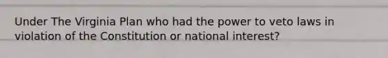 Under The Virginia Plan who had the power to veto laws in violation of the Constitution or national interest?