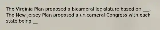 The Virginia Plan proposed a bicameral legislature based on ___. The New Jersey Plan proposed a unicameral Congress with each state being __