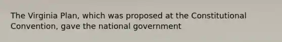 The Virginia Plan, which was proposed at the Constitutional Convention, gave the national government