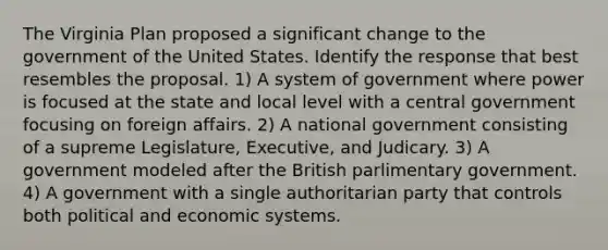 The Virginia Plan proposed a significant change to the government of the United States. Identify the response that best resembles the proposal. 1) A system of government where power is focused at the state and local level with a central government focusing on foreign affairs. 2) A national government consisting of a supreme Legislature, Executive, and Judicary. 3) A government modeled after the British parlimentary government. 4) A government with a single authoritarian party that controls both political and economic systems.