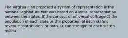The Virginia Plan proposed a system of representation in the national legislature that was based on A)equal representation between the states. B)the concept of universal suffrage C) the population of each state or the proportion of each state's revenue contribution, or both. D) the strength of each state's militia