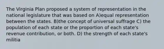 The Virginia Plan proposed a system of representation in the national legislature that was based on A)equal representation between the states. B)the concept of universal suffrage C) the population of each state or the proportion of each state's revenue contribution, or both. D) the strength of each state's militia
