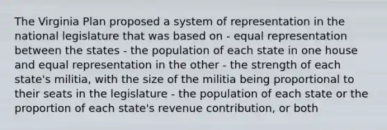 The Virginia Plan proposed a system of representation in the national legislature that was based on - equal representation between the states - the population of each state in one house and equal representation in the other - the strength of each state's militia, with the size of the militia being proportional to their seats in the legislature - the population of each state or the proportion of each state's revenue contribution, or both