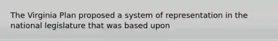 The Virginia Plan proposed a system of representation in the national legislature that was based upon