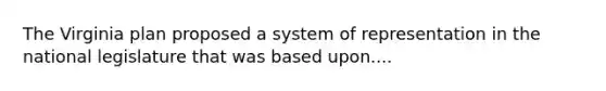 The Virginia plan proposed a system of representation in the national legislature that was based upon....