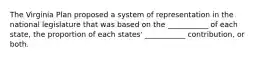 The Virginia Plan proposed a system of representation in the national legislature that was based on the ___________ of each state, the proportion of each states' ___________ contribution, or both.