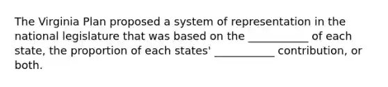 The Virginia Plan proposed a system of representation in the national legislature that was based on the ___________ of each state, the proportion of each states' ___________ contribution, or both.