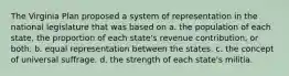 The Virginia Plan proposed a system of representation in the national legislature that was based on a. the population of each state, the proportion of each state's revenue contribution, or both. b. equal representation between the states. c. the concept of universal suffrage. d. the strength of each state's militia.