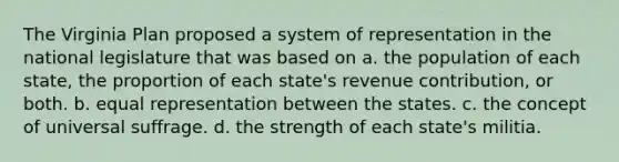 The Virginia Plan proposed a system of representation in the national legislature that was based on a. the population of each state, the proportion of each state's revenue contribution, or both. b. equal representation between the states. c. the concept of universal suffrage. d. the strength of each state's militia.