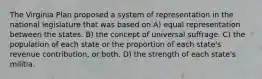 The Virginia Plan proposed a system of representation in the national legislature that was based on A) equal representation between the states. B) the concept of universal suffrage. C) the population of each state or the proportion of each state's revenue contribution, or both. D) the strength of each state's militia.