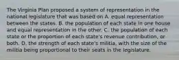 The Virginia Plan proposed a system of representation in the national legislature that was based on A. equal representation between the states. B. the population of each state in one house and equal representation in the other. C. the population of each state or the proportion of each state's revenue contribution, or both. D. the strength of each state's militia, with the size of the militia being proportional to their seats in the legislature.