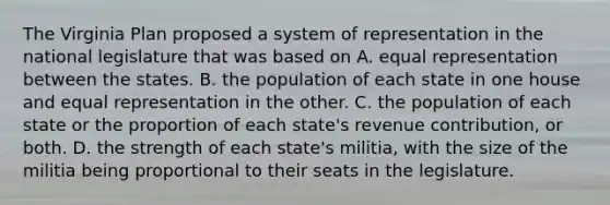 The <a href='https://www.questionai.com/knowledge/kPCdzBvPry-virginia-plan' class='anchor-knowledge'>virginia plan</a> proposed a system of representation in the national legislature that was based on A. equal representation between the states. B. the population of each state in one house and equal representation in the other. C. the population of each state or the proportion of each state's revenue contribution, or both. D. the strength of each state's militia, with the size of the militia being proportional to their seats in the legislature.