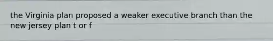 the Virginia plan proposed a weaker executive branch than the new jersey plan t or f