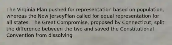 The Virginia Plan pushed for representation based on population, whereas the New JerseyPlan called for equal representation for all states. The Great Compromise, proposed by Connecticut, split the difference between the two and saved the Constitutional Convention from dissolving