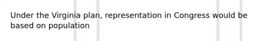 Under the Virginia plan, representation in Congress would be based on population