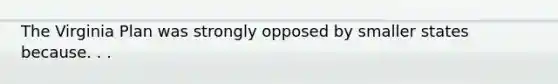 The Virginia Plan was strongly opposed by smaller states because. . .